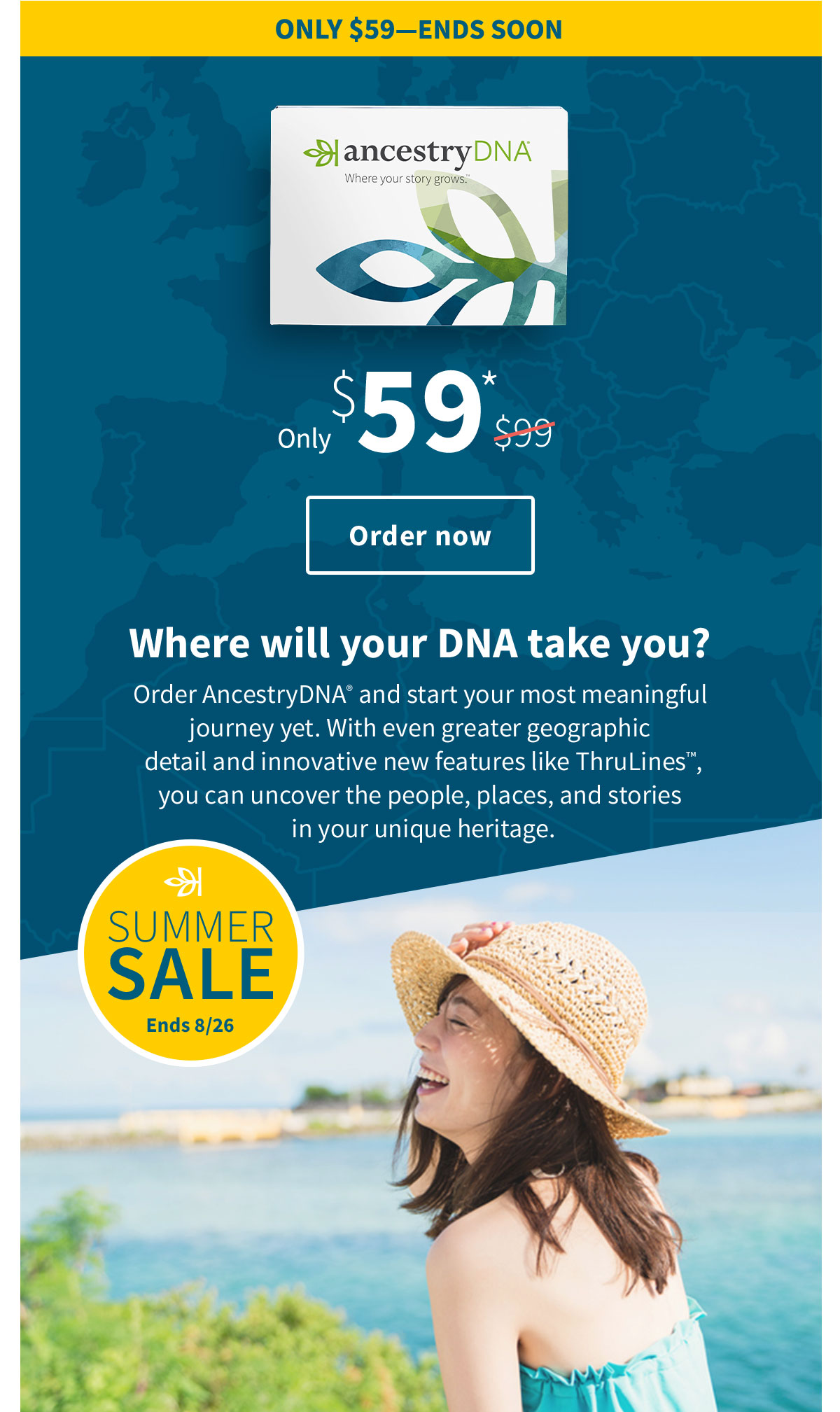 ONLY $59-ENDS SOON - Only $59* - Order now - Where will your DNA take you? - Order AncestryDNA and start your most meaningful journey yet. With even greater geographic detail and innovative new features like ThruLines™, you can uncover the people, places, and stories in your unique heritage.