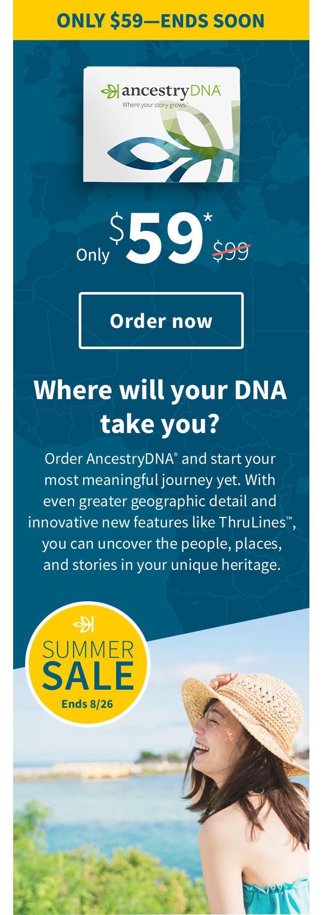 ONLY $59-ENDS SOON - Only $59* - Order now - Where will your DNA take you? - Order AncestryDNA and start your most meaningful journey yet. With even greater geographic detail and innovative new features like ThruLines™, you can uncover the people, places, and stories in your unique heritage.